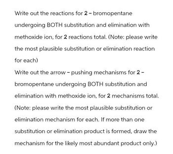 Write out the reactions for 2-bromopentane
undergoing BOTH substitution and elimination with
methoxide ion, for 2 reactions total. (Note: please write
the most plausible substitution or elimination reaction
for each)
Write out the arrow - pushing mechanisms for 2-
bromopentane undergoing BOTH substitution and
elimination with methoxide ion, for 2 mechanisms total.
(Note: please write the most plausible substitution or
elimination mechanism for each. If more than one
substitution or elimination product is formed, draw the
mechanism for the likely most abundant product only.)