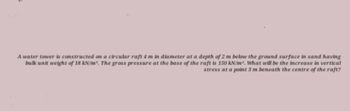 A water tower is constructed on a circular raft 4 m in diameter at a depth of 2 m below the ground surface in sand having
bulk unit weight of 18 kN/m³. The gross pressure at the base of the raft is 150 kN/m. What will be the increase in vertical
stress at a point 3 m beneath the centre of the raft?