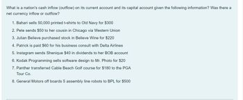 What is a nation's cash inflow (outflow) on its current account and its capital account given the following information? Was there a
net currency inflow or outflow?
1. Bahari sells 50,000 printed t-shirts to Old Navy for $300
2. Pete sends $50 to her cousin in Chicago via Western Union
3. Julian Believe purchased stock in Believe Wine for $220
4. Patrick is paid $60 for his business consult with Delta Airlines
5. Instagram sends Shenique $40 in dividends to her BOB account
6. Kodak Programming sells software design to Mr. Photo for $20
7. Panther transferred Cable Beach Golf course for $180 to the PGA
Tour Co.
8. General Motors off boards 5 assembly line robots to BPL for $500