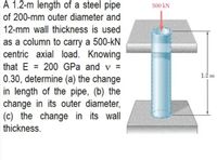 A 1.2-m length of a steel pipe
500 kN
of 200-mm outer diameter and
12-mm wall thickness is used
as a column to carry a 500-kN
centric axial load. Knowing
that E = 200 GPa and v =
0.30, determine (a) the change
in length of the pipe, (b) the
change in its outer diameter,
(c) the change in its wall
%3D
1.2 m
thickness.
