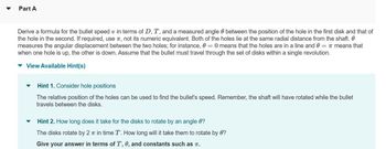 Part A
Derive a formula for the bullet speed v in terms of D, T, and a measured angle between the position of the hole in the first disk and that of
the hole in the second. If required, use , not its numeric equivalent. Both of the holes lie at the same radial distance from the shaft.
measures the angular displacement between the two holes; for instance, 0 = 0 means that the holes are in a line and 0 = π means that
when one hole is up, the other is down. Assume that the bullet must travel through the set of disks within a single revolution.
▾ View Available Hint(s)
▼
Hint 1. Consider hole positions
The relative position of the holes can be used to find the bullet's speed. Remember, the shaft will have rotated while the bullet
travels between the disks.
Hint 2. How long does it take for the disks to rotate by an angle 0?
The disks rotate by 2 π in time T. How long will it take them to rotate by 0?
Give your answer in terms of T, 0, and constants such as T.