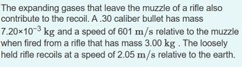 The expanding gases that leave the muzzle of a rifle also
contribute to the recoil. A.30 caliber bullet has mass
7.20×10-³ kg and a speed of 601 m/s relative to the muzzle
when fired from a rifle that has mass 3.00 kg . The loosely
held rifle recoils at a speed of 2.05 m/s relative to the earth.