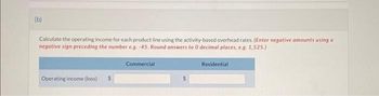 (b)
Calculate the operating income for each product line using the activity-based overhead rates. (Enter negative amounts using a
negative sign preceding the number e.g. -45. Round answers to 0 decimal places, e.g. 1,525.)
Operating income (loss) $
Commercial
$
Residential
