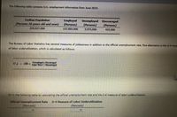 The following table contains U.S. employment information from June 2019.
Civilian Population
(Persons 16 years old and over)
Employed
(Persons)
Unemployed Discouraged
(Persons)
(Persons)
259,037,000
157,005,000
5,975,000
425,000
The Bureau of Labor Statistics has several measures of joblessness in addition to the official unemployment rate. One alternative is the U-4 mea
of labor underutilization, which is calculated as follows:
Unemployed+ DisCOuraged
= 100 x Tabor Porce + Discouraged
U-4
Fill in the following table by calculating the official unemployment rate and the U-4 measure of labor underutilization.
Official Unemployment Rate
(Percent)
U-4 Measure of Labor Underutilization
(Percent)
