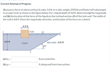 Current Attempt in Progress
(Buoyancy, force on plane surface) A cube, 4.0 ft on a side, weighs 2950 lb and floats half-submerged
in an open tank as shown in the figure below. For a liquid depth of 9.8 ft, determine (a) the magnitude
and (b) the location of the force of the liquid on the inclined section AB of the tank wall. The width of
the wall is 8.8 ft. Show the magnitude, direction, and location of the force on a sketch.
9.8 ft
(a) FR =
(b) YR=
4.0 ft
Liquid
Cube
A
B
Wall width =8.8 ft
27°
lb on centerline
ft along wall from free surface