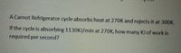 A Carnot Refrigerator cycle absorbs heat at 270K and rejects it at 300K.
If the cycle is absorbing 1130KJ/min at 270K, how many KJ of work is
required per second?
