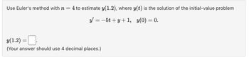 Use Euler's method with n = 4 to estimate y(1.2), where y(t) is the solution of the initial-value problem
_y¹ = −5t+y+1, y(0) = 0.
y(1.2) =
(Your answer should use 4 decimal places.)