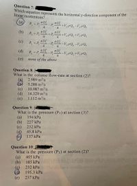 Question 7:
which equation represents the horizontal y-direction component of the
linear momentum?
vol sft bo
(a)
R, = P, "D P D
- P,"
4
4
+V,pQ2 -V,pQ,
(b)
T D
R, = P, -
4
+P,
%3D
+V,pQ, +V3PQ,
3.
4
(c) " - P,"-V,pQ;-V,pQ,
t D
R, = P, -
4
T D
4
(d)
R, = P,
TD _p,TD -V,pQ; +V,pQ,
-V,pQ,+V½PQ;
4
4
(e)
none of the above
Question 8:
What is the colume flow-rate at section (2)?
(a)
5.288 m/s
10.987 m²/s
2.989 m³/s
(c)
14.329 m/s
(p)
1.112 m³/s
(e)
velocity on
Question 9:
What is the pressure (P3) at section (3)?
194 kPa
(a)
227 kPa
(b)
232 kPa
(c)
45.8 kPa
(d)
137 kPa
Question 10:
What is the pressure (P2) at section (2)?
405 kPa
(a)
D 185 KPa
(c)
232 kPa
ofl has
195.3 kPa
237 kPa
