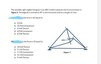 The isosceles right angled triangular truss ABC is held in place by the structure shown in
Figure 3. The edge AC is inclined at 20° to the horizontal and has a length of 1.0m.
the force in AC equal to:
a) 0.0 kN
b) 10.0 kN Compression
c) 9.4 kN Tension
d) 6.0 kN Compresion
e) 6.0 kN Tension
is the force in CE equal to:
a) 10.0 kN Tension
b) 7.1 kN Tension
c) 7.1 kN Compression
d) 14.1 kN Compresion
e) 9.4 kN Tension
D
10kN
Figure 3
C