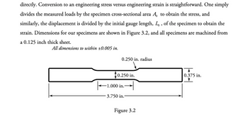 directly. Conversion to an engineering stress versus engineering strain is straightforward. One simply
divides the measured loads by the specimen cross-sectional area A to obtain the stress, and
similarly, the displacement is divided by the initial gauge length, L, of the specimen to obtain the
strain. Dimensions for our specimens are shown in Figure 3.2, and all specimens are machined from
a 0.125 inch thick sheet.
All dimensions to within ±0.005 in.
0.250 in. radius
0.250 in.
1.000 in.-
3.750 in.
Figure 3.2
0.375 in.