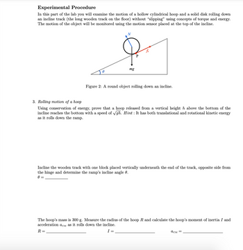 Experimental Procedure
In this part of the lab you will examine the motion of a hollow cylindrical hoop and a solid disk rolling down
an incline track (the long wooden track on the floor) without "slipping" using concepts of torque and energy.
The motion of the object will be monitored using the motion sensor placed at the top of the incline.
A
N
mg
P
fs
Figure 2: A round object rolling down an incline.
3. Rolling motion of a hoop
Using conservation of energy, prove that a hoop released from a vertical height h above the bottom of the
incline reaches the bottom with a speed of √gh. Hint: It has both translational and rotational kinetic energy
as it rolls down the ramp.
Incline the wooden track with one block placed vertically underneath the end of the track, opposite side from
the hinge and determine the ramp's incline angle 0.
0 =
The hoop's mass is 300 g. Measure the radius of the hoop R and calculate the hoop's moment of inertia I and
acceleration acM as it rolls down the incline.
R =
асм =