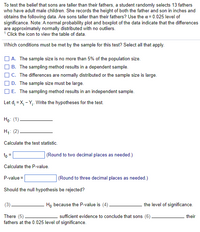 To test the belief that sons are taller than their fathers, a student randomly selects 13 fathers
who have adult male children. She records the height of both the father and son in inches and
obtains the following data. Are sons taller than their fathers? Use the a = 0.025 level of
significance. Note: A normal probability plot and boxplot of the data indicate that the differences
are approximately normally distributed with no outliers.
1 Click the icon to view the table of data.
Which conditions must be met by the sample for this test? Select all that apply.
] A. The sample size is no more than 5% of the population size.
O B. The sampling method results in a dependent sample.
O C. The differences are normally distributed or the sample size is large.
O D. The sample size must be large.
O E. The sampling method results in an independent sample.
Let d; = X, - Y,. Write the hypotheses for the test.
Hо: (1)
Hа: (2).
Calculate the test statistic.
to =
(Round to two decimal places as needed.)
Calculate the P-value.
(Round to three decimal places as needed.)
P-value =
Should the null hypothesis be rejected?
H, because the P-value is (4).
the level of significance.
There (5)
fathers at the 0.025 level of significance.
sufficient evidence to conclude that sons (6)
their
