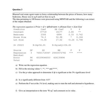 Question 3
Bluereef real estate agent wants to form a relationship between the prices of houses, how many
bedrooms, House size in sq ft and Lot Size in sq ft.
The data pertaining to 100 houses were processed using MINITAB and the following is an extract
of the output obtained:
The regression equation is Price = ß + Bedroom + yHouse Size + Lot Size
Predictor
Coef
SE Coef
T
P
Constant
37718
2.66
**
Bedrooms
2306
0.33
74.3
*
-4.36
House Size
Lot Size
S= 25023
Source.
Regression
Residual
Error
Total
DF
3
96
99
R-Sq=56.0%
14177
6994
52.98
17.02
60109046053
SS
MS
76501718347 25500572782
R-Sq (adj) = 54.6%
-0.26
626135896
F
***
0.742
0.164
0.798
P
****
a) Write out the regression equation.
b) Fill in the missing values *, **, *** and ****
c) Use the p-value approach to determine if & is significant at the 5% significance level
f) Give an interpretation to the term "R-sq" and comment on its value.
d) Is y significantly different from -0.5?
e) Perform the F test at the 1% level, making sure to state the null and alternative hypotheses.