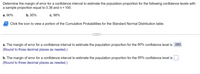 Determine the margin of error for a confidence interval to estimate the population proportion for the following confidence levels with
a sample proportion equal to 0.38 and n = 100.
a. 90%
b. 95%
c. 98%
Click the icon to view a portion of the Cumulative Probabilities for the Standard Normal Distribution table.
...
a. The margin of error for a confidence interval to estimate the population proportion for the 90% confidence level is .080
(Round to three decimal places as needed.)
b. The margin of error for a confidence interval to estimate the population proportion for the 95% confidence level is
(Round to three decimal places as needed.)
