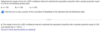 Determine the margin of error for a 95% confidence interval to estimate the population proportion with a sample proportion equal
to 0.90 for the following sample sizes.
a. n= 100
b. n = 180
c. n = 250
Click the icon to view a portion of the Cumulative Probabilities for the Standard Normal Distribution table.
...
a. The margin of error for a 95% confidence interval to estimate the population proportion with a sample proportion equal to 0.90
and sample size n = 100 is .
(Round to three decimal places as needed.)
