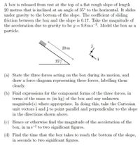 A box is released from rest at the top of a flat rough slope of length
20 metres that is inclined at an angle of 35° to the horizontal. It slides
under gravity to the bottom of the slope. The coefficient of sliding
friction between the box and the slope is 0.17. Take the magnitude of
the acceleration due to gravity to be g = 9.8 ms-2. Model the box as a
particle.
j
20 m
i
35°
(a) State the three forces acting on the box during its motion, and
draw a force diagram representing these forces, labelling them
clearly.
(b) Find expressions for the component forms of the three forces, in
terms of the mass m (in kg) of the box and any unknown
magnitude(s) where appropriate. In doing this, take the Cartesian
unit vectors i and j to point parallel and perpendicular to the slope
in the directions shown above.
(c) Hence or otherwise find the magnitude of the acceleration of the
box, in ms-2 to two significant figures.
(d) Find the time that the box takes to reach the bottom of the slope,
in seconds to two significant figures.
