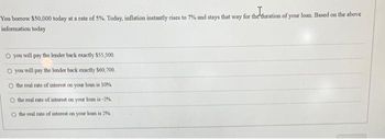 You borrow $50,000 today at a rate of 5%. Today, inflation instantly rises to 7% and stays that way for the duration of your loan. Based on the above
information today
O you will pay the lender back exactly $55,500.
O you will pay the lender back exactly $60,700.
the real rate of interest on your loan is 10%
the real rate of interest on your loan is -2%
O the real rate of interest on your loan is 2%