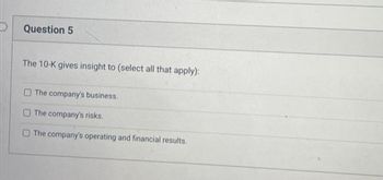 Question 5
The 10-K gives insight to (select all that apply):
The company's business.
The company's risks.
The company's operating and financial results.