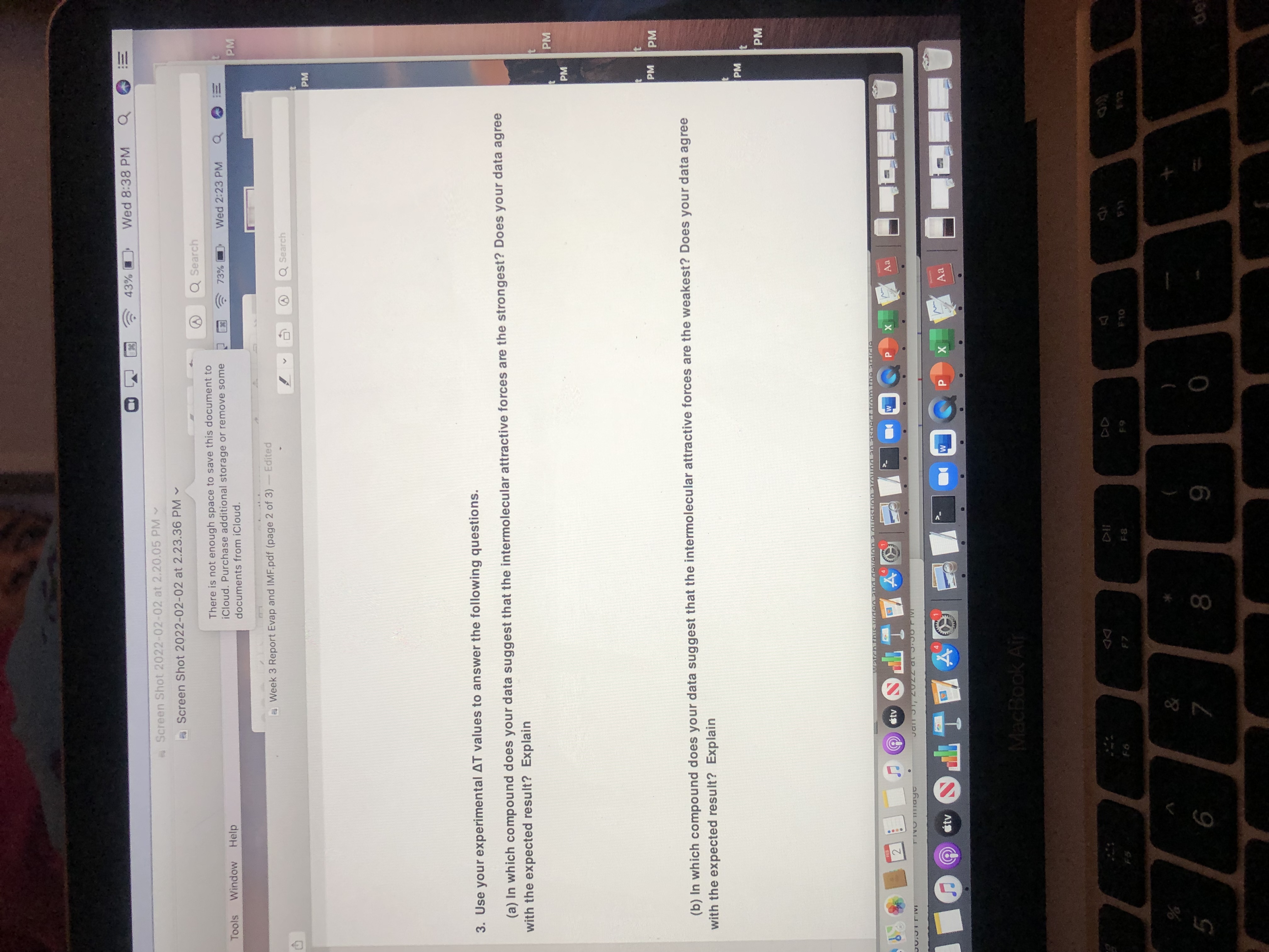 Wed 8:38 PM
!!
of
Screen Shot 2022-02-02 at 2.20.05 PM
Screen Shot 2022-02-02 at 2.23.36 PM -
Q Search
There is not enough space to save this document to
iCloud. Purchase additional storage or remove some
73%
Wed 2:23 PM
Tools
Window
Help
PM
documents from iCloud.
Week 3 Report Evap and IMF.pdf (page 2 of 3)
Edited
Q Search
PM
3. Use your experimental AT values to answer the following questions.
(a) In which compound does your data suggest that the intermolecular attractive forces are the strongest? Does your data agree
with the expected result? Explain
PM
PM
PM
(b) In which compound does your data suggest that the intermolecular attractive forces are the weakest? Does your data agree
with the expected result? Explain
PM
PM
931
stv
Aa
2.
工P(
stv
Aa
X
立工PO
MacBook Air
23
OLA
&
