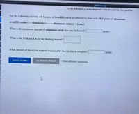 [References]
Use the References to access important values if needed for this question.
For the following reaction, 63.7 grams of iron(III) oxide are allowed to react with 20.3 grams of aluminum.
iron(III) oxide(s)+ aluminum(s)-
→ aluminum oxide(s) + iron(s)
What is the maximum amount of aluminum oxide that can be formed?
grams
What is the FORMULA for the limiting reagent?
What amount of the excess reagent remains after the reaction is complete?
grams
Submit Answer
Try Another Version
2 item attempts remaining
