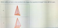 Which solids can have a cross-section in the shape of an equilateral triangle? Select all that apply.
B.
A,
