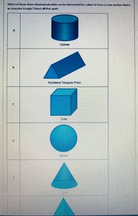 Which of these three-dimansional solids can be intersected by a plane to form a cross section that is
an isosceles triangle? Select all that apply.
Cylinder
Cube
