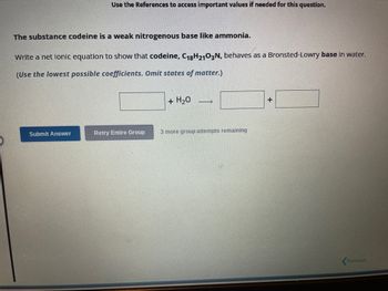 Use the References to access important values if needed for this question.
The substance codeine is a weak nitrogenous base like ammonia.
Write a net lonic equation to show that codeine, C18H2103N, behaves as a Bronsted-Lowry base in water.
(Use the lowest possible coefficients. Omit states of matter.)
Submit Answer
Retry Entire Group
+ H₂O
→
3 more group attempts remaining
+
Previous