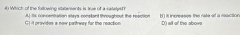 4) Which of the following statements is true of a catalyst?
A) Its concentration stays constant throughout the reaction
C) it provides a new pathway for the reaction
B) it increases the rate of a reaction
D) all of the above