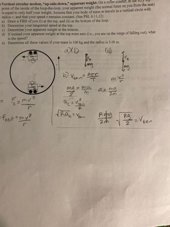 ### Vertical Circular Motion, "Up-Side-Down," Apparent Weight

**Scenario:** On a roller coaster, at the very top point of the inside of the loop-the-loop, your apparent weight (the normal force on you from the seat) is equal to only half your weight. Assume that your body of mass \( m \) travels in a vertical circle with radius \( r \), and that your speed \( v \) remains constant.

**Tasks:**

a) **Draw a Free Body Diagram (FBD) at the Top and Bottom of the Loop:**

   - **Diagram (i)** (at the top): Shows forces acting downward, including gravitational force \( mg \) and normal force \( FN \).
   - **Diagram (ii)** (at the bottom): Shows gravitational force \( mg \) acting downward and normal force \( FN \) acting upward.

b) **Determine Your Tangential Speed at the Top:**

   \[
   V_{\text{tan}} = \frac{2\pi r}{T}
   \]

   \[
   mg = \frac{ma}{2} \implies a = \frac{mg}{2m} = \frac{g}{2}
   \]

   \[
   a_c = \frac{v^2}{r}
   \]

c) **Determine Your Apparent Weight at the Bottom:**

   \[
   F_{\text{net}} = \frac{mv^2}{r}
   \]

d) **If Instead Your Apparent Weight at the Top Were Zero:**

   \[
   Rg = \frac{v^2}{r} \implies V_{\text{tan}} = \sqrt{\frac{Rg}{2}}
   \]

e) **Determine All These Values if Your Mass is 100 kg and the Radius is 5.0 m.**

**Explanation:**

- **Diagram Explanation:** The circular diagram shows the roller coaster at the top and bottom of the loop, indicating the direction of forces. At the top, both gravitational force and normal force point downward. At the bottom, gravitational force points downward while normal force points upward.
- **Equations and Calculations:** The calculations use the principles of circular motion to derive tangential speed and apparent weight. The equations involve substituting given variables into standard formulas for centripetal acceleration and force.