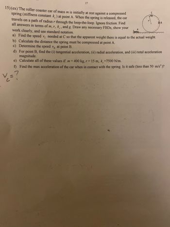 17
15) (ex) The roller coaster car of mass m is initially at rest against a compressed
spring (stiffness constant k) at point A. When the spring is released, the car
travels on a path of radius r through the loop-the-loop. Ignore friction. Find
all answers in terms of m, r, k,, and g. Draw any necessary FBDs, show your
work clearly, and use standard notation.
a) Find the speed ve needed at C so that the apparent weight there is equal to the actual weight.
b) Calculate the distance the spring must be compressed at point A.
c) Determine the speed v at point B.
d) For point B, find the (i) tangential acceleration, (ii) radial acceleration, and (iii) total acceleration
magnitude.
e) Calculate all of these values if: m = 400 kg, r= 15 m, k, =7500 N/m.
f) Find the max acceleration of the car when in contact with the spring. Is it safe (less than 50 m/s² )?
• V₂ = ?