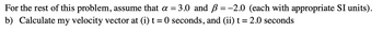 For
the rest of this problem, assume that a =
b) Calculate my velocity vector at (i) t = 0 seconds, and (ii) t = 2.0 seconds
= 3.0 and ß = -2.0 (each with appropriate SI units).