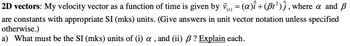 2D
vectors: My velocity vector as a function of time is given by v‹) = (a)î + (ßt²)ĵ, where a and ß
are constants with appropriate SI (mks) units. (Give answers in unit vector notation unless specified
otherwise.)
a) What must be the SI (mks) units of (i) a, and (ii) ß ? Explain each.