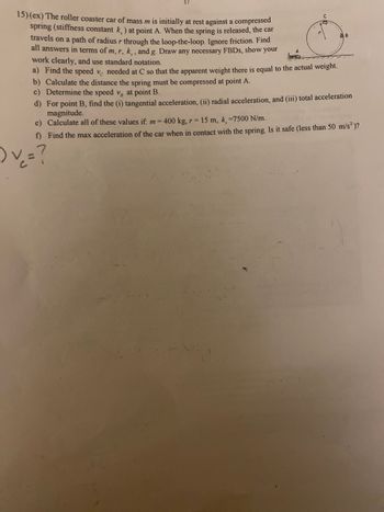 15) (ex) The roller coaster car of mass m is initially at rest against a compressed
spring (stiffness constant k,) at point A. When the spring is released, the car
travels on a path of radius r through the loop-the-loop. Ignore friction. Find
all answers in terms of m, r, k,, and g. Draw any necessary FBDs, show your
work clearly, and use standard notation.
a) Find the speed ve needed at C so that the apparent weight there is equal to the actual weight.
b) Calculate the distance the spring must be compressed at point A.
с
c) Determine the speed v, at point B.
d) For point B, find the (i) tangential acceleration, (ii) radial acceleration, and (iii) total acceleration
magnitude.
e) Calculate all of these values if: m = 400 kg, r= 15 m, k, =7500 N/m.
f) Find the max acceleration of the car when in contact with the spring. Is it safe (less than 50 m/s²)?
) v = ?