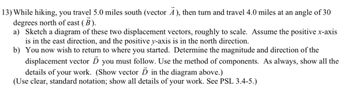 13) While hiking, you travel 5.0 miles south (vector Ā), then turn and travel 4.0 miles at an angle of 30
degrees north of east (B).
a) Sketch a diagram of these two displacement vectors, roughly to scale. Assume the positive x-axis
is in the east direction, and the positive y-axis is in the north direction.
b) You now wish to return to where you started. Determine the magnitude and direction of the
displacement vector Ď you must follow. Use the method of components. As always, show all the
details of your work. (Show vector D in the diagram above.)
(Use clear, standard notation; show all details of your work. See PSL 3.4-5.)