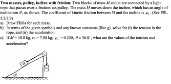 Two masses, pulley, incline with friction: Two blocks of mass M and m are connected by a light
rope that passes over a frictionless pulley. The mass M moves down the incline, which has an angle of
inclination, as shown. The coefficient of kinetic friction between M and the incline is μ. (See PSL
5.5,7,9)
a) Draw FBDs for each mass.
b) In terms of the given symbols and any known constants (like g), solve for (i) the tension in the
rope, and (ii) the acceleration.
c) If M = 10.0 kg, m = 7.00 kg, μ = 0.200, 0 = 30.0°, what are the values of the tension and
acceleration?
Im