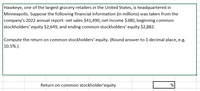 Hawkeye, one of the largest grocery retailers in the United States, is headquartered in
Minneapolis. Suppose the following financial information (in millions) was taken from the
company's 2022 annual report: net sales $41,490, net income $380, beginning common
stockholders' equity $2,649, and ending common stockholders' equity $2,882.
Compute the return on common stockholders' equity. (Round answer to 1 decimal place, e.g.
10.5%.)
Return on common stockholder'equity
%
