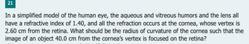 21
In a simplified model of the human eye, the aqueous and vitreous humors and the lens all
have a refractive index of 1.40, and all the refraction occurs at the cornea, whose vertex is
2.60 cm from the retina. What should be the radius of curvature of the cornea such that the
image of an object 40.0 cm from the cornea's vertex is focused on the retina?