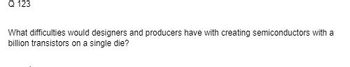 Q 123
What difficulties would designers and producers have with creating semiconductors with a
billion transistors on a single die?