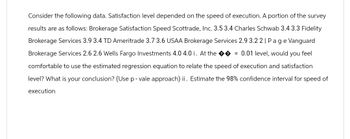 Consider the following data. Satisfaction level depended on the speed of execution. A portion of the survey
results are as follows: Brokerage Satisfaction Speed Scottrade, Inc. 3.5 3.4 Charles Schwab 3.4 3.3 Fidelity
Brokerage Services 3.9 3.4 TD Ameritrade 3.7 3.6 USAA Brokerage Services 2.9 3.22 | Page Vanguard
Brokerage Services 2.6 2.6 Wells Fargo Investments 4.0 4.0 i. At the ��= 0.01 level, would you feel
comfortable to use the estimated regression equation to relate the speed of execution and satisfaction
level? What is your conclusion? (Use p-vale approach) ii. Estimate the 98% confidence interval for speed of
execution