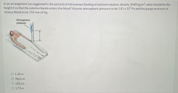 In an arrangement (as suggested in the picture) of intravenous feeding of nutrient solution, density 1040 kg/m³, what should be the
height h so that the solution barely enters the blood? Assume atmospheric pressure to be 1.01 x 105 Pa and the gauge pressure of
venous blood to be 132 mm of Hg.
Atmospheric
pressure
lau
O 1.35 m
O 78.0 cm
O 132 cm
O 1.73 m
enn
↓
AY!