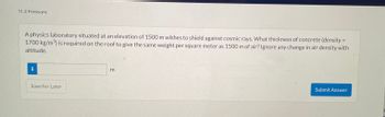 11.2 Pressure
A physics laboratory situated at an elevation of 1500 m wishes to shield against cosmic rays. What thickness of concrete (density =
1700 kg/m³) is required on the roof to give the same weight per square meter as 1500 m of air? Ignore any change in air density with
altitude.
i
Save for Later
3
Submit Answer
