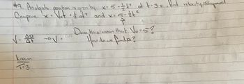 ### Physics Problem: Object's Position and Velocity

**Problem #9: An object's position is given by the equation \( x = 5 - \frac{1}{2}t^2 \). At \( t = 3 \) seconds, find the velocity (V).**

#### Steps:

1. **Compare the given equation with the standard equation:**
   \[
   x = V_ot + \frac{1}{2}at^2
   \]
   Given: 
   \[
   x = 5 - \frac{1}{2}t^2
   \]

2. **Determine Initial Conditions:**
   \[
   V_0 = ?
   \]
   
#### Known:
   \[
   t = 3 \text{s}
   \]

3. **Calculate the Velocity (V):**
   \[
   V = \frac{\Delta D}{\Delta t}
   \]
   \[
   \text{Does this mean } V_0 = 5?
   \]
   \[
   \text{How do we find } \Delta D?
   \]

This set of equations and logical deductions will help to solve for the unknown initial velocity \((V_0)\) and understand the object's motion characteristics under given conditions. 

#### Explanation:

- The equation \( x = 5 - \frac{1}{2}t^2 \) is compared with the kinematic equation \( x = V_ot + \frac{1}{2}at^2 \) to deduce the parameters such as initial velocity (\(V_0\)) and acceleration.
- The problem involves differentiating and understanding each component to eventually determine the velocity at \( t = 3 \) seconds.

Make sure to apply calculus for finding derivative for velocity based on position-time function if needed and identify how changes in each parameter affect the overall motion of the object.