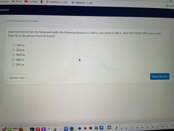 YouTube N WeBWork: S_RR... WebWork: S_RR...
Other
1.7 The Components of a Vector
A person starts from his home and walks the following distances: i) 200 m, due north ii) 180 m, 30.0° W of N iii) 120 m, due south.
How far is the person from his home?
O 236 m
O 253 m
O 90.0 m
O 260 m
O 295 m
Submit Answer
Save for Later
W
JUN
2
Bartender M Gmail
Practice
|||
tv
"A
$