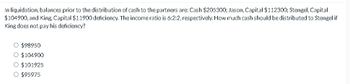 In liquidation, balances prior to the distribution of cash to the partners are: Cash $205300; Jason, Capital $112300; Stengel, Capital
$104900, and King, Capital $11900 deficiency. The income ratio is 6:2:2, respectively. How much cash should be distributed to Stengel if
King does not pay his deficiency?
○ $98950
○ $104900
○ $101925
○ $95975