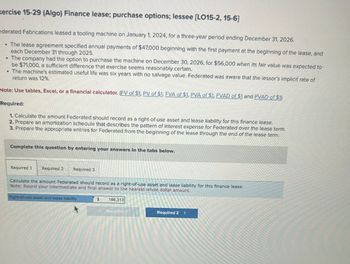 xercise 15-29 (Algo) Finance lease; purchase options; lessee [LO15-2, 15-6]
ederated Fabrications leased a tooling machine on January 1, 2024, for a three-year period ending December 31, 2026.
• The lease agreement specified annual payments of $47,000 beginning with the first payment at the beginning of the lease, and
each December 31 through 2025.
• The company had the option to purchase the machine on December 30, 2026, for $56,000 when its fair value was expected to
be $71,000, a sufficient difference that exercise seems reasonably certain.
• The machine's estimated useful life was six years with no salvage value. Federated was aware that the lessor's implicit rate of
return was 12%.
Note: Use tables, Excel, or a financial calculator. (EV of $1, PV of $1, FVA of $1, PVA of $1, FVAD of $1 and PVAD of $1)
Required:
1. Calculate the amount Federated should record as a right-of-use asset and lease liability for this finance lease.
2. Prepare an amortization schedule that describes the pattern of interest expense for Federated over the lease term.
3. Prepare the appropriate entries for Federated from the beginning of the lease through the end of the lease term.
Complete this question by entering your answers in the tabs below.
Required 1 Required 2 Required 3
Calculate the amount Federated should record as a right-of-use asset and lease liability for this finance lease.
Note: Round your intermediate and final answer to the nearest whole dollar amount.
Right-of-use asset and lease liability
$
166,313
Requifec 17
Required 2 >