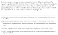 Scottish researchers compared rates of depression between 94 undergraduates who
regularly kept diaries and 41 students who did not. They found that people who kept diaries
were more likely to have depression than those who did not. The researchers said, "We
expected diary-keepers to have some benefit, or be the same, but they were the worst off.
You are probably much better off if you don't write anything at all."
Their interpretation of the results was flawed because the researchers assumed an order of cause
and effect.
Their interpretation of the results was correct because writing in a diary probably causes one to
think too much on their problems, leading to depression because they dwell on their problems too
much.
Another explanation could be that people who are depressed are more likely to keep a diary.
This is an observational study, so it is not possible to ascribe that writing in a diary (cause) leads to
depression (effect).
