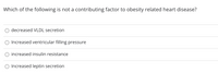 Which of the following is not a contributing factor to obesity related heart disease?
decreased VLDL secretion
Increased ventricular filling pressure
O increased insulin resistance
O Increased leptin secretion
