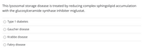 This lysosomal storage disease is treated by reducing complex sphingolipid accumulation
with the glucosylceramide synthase inhibiter miglustat.
O Type 1 diabetes
Gaucher disease
Krabbe disease
Fabry disease
