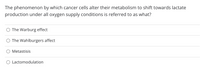 The phenomenon by which cancer cells alter their metabolism to shift towards lactate
production under all oxygen supply conditions is referred to as what?
The Warburg effect
The Wahlburgers affect
Metastisis
Lactomodulation
