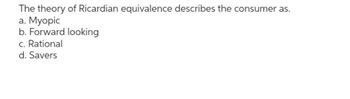 The theory of Ricardian equivalence describes the consumer as.
a. Myopic
b. Forward looking
c. Rational
d. Savers